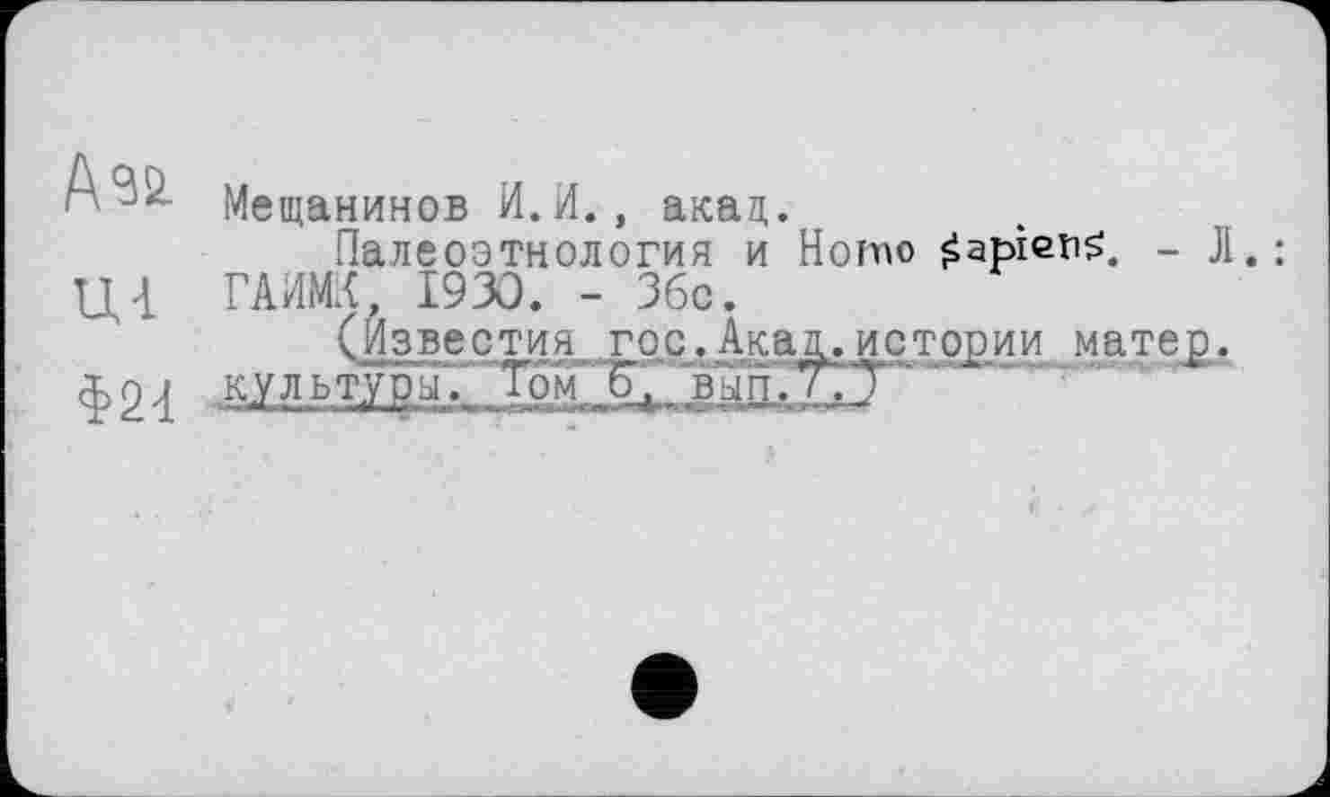 ﻿Ф24
Мещанинов И. И., акад.
Палеоэтнология и Homo Sapiens, - JI. ГАИМК, 1930. - Збс.
(Известия гос.Акад.истории матер.
культуры.. Том, о, ВЫП.7.Т